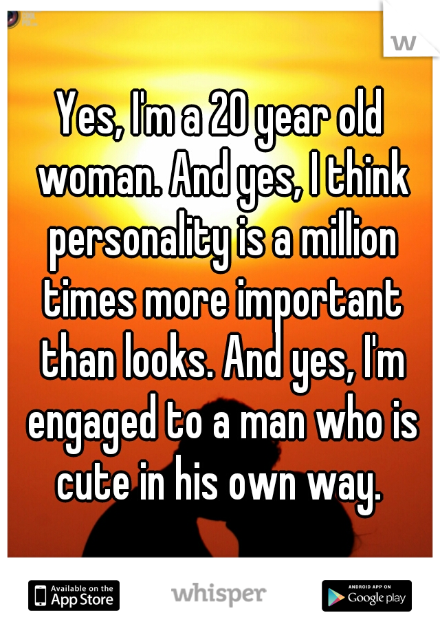 Yes, I'm a 20 year old woman. And yes, I think personality is a million times more important than looks. And yes, I'm engaged to a man who is cute in his own way. 