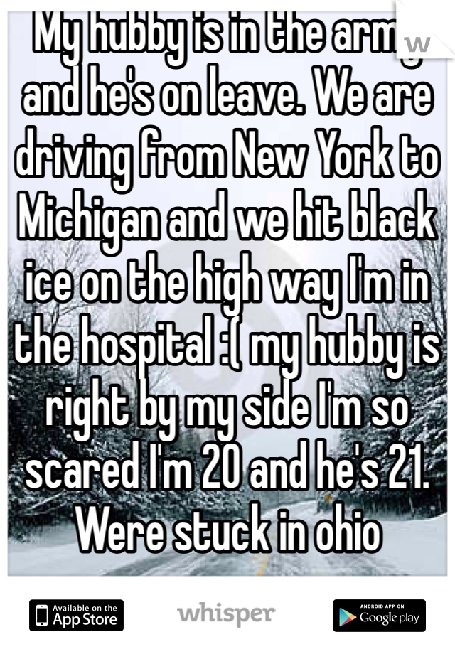 My hubby is in the army and he's on leave. We are driving from New York to Michigan and we hit black ice on the high way I'm in the hospital :( my hubby is right by my side I'm so scared I'm 20 and he's 21. Were stuck in ohio