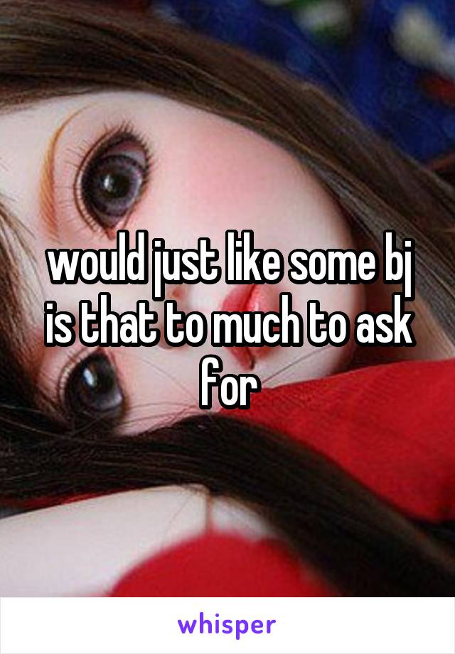 would just like some bj is that to much to ask for