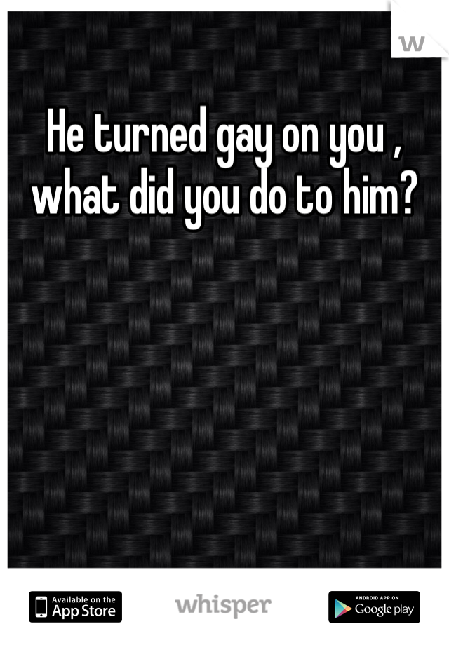 He turned gay on you , what did you do to him?