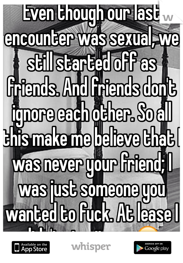 Even though our last encounter was sexual, we still started off as friends. And friends don't ignore each other. So all this make me believe that I was never your friend; I was just someone you wanted to fuck. At lease I didn't give it up...😔
