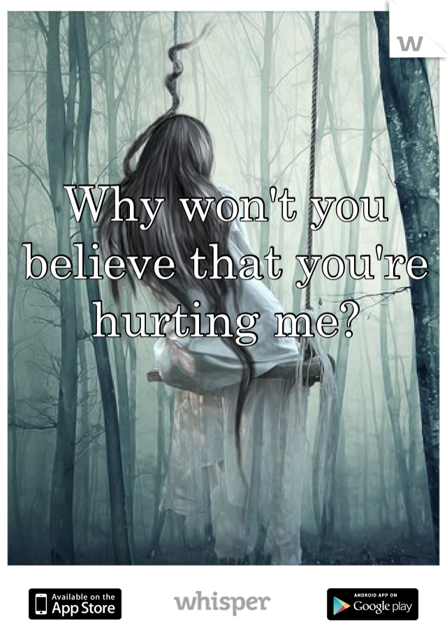 Why won't you believe that you're hurting me?