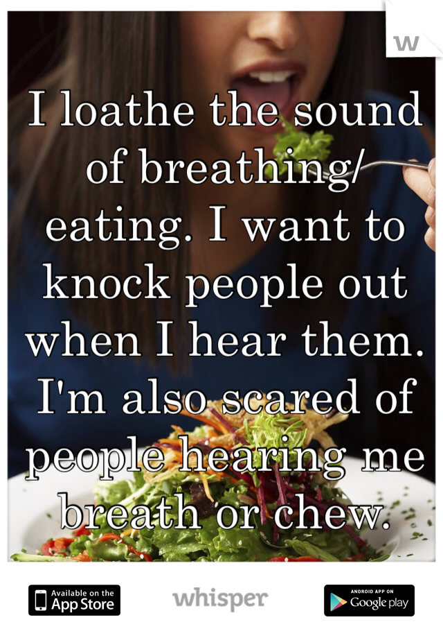I loathe the sound of breathing/eating. I want to knock people out when I hear them. I'm also scared of people hearing me breath or chew. 