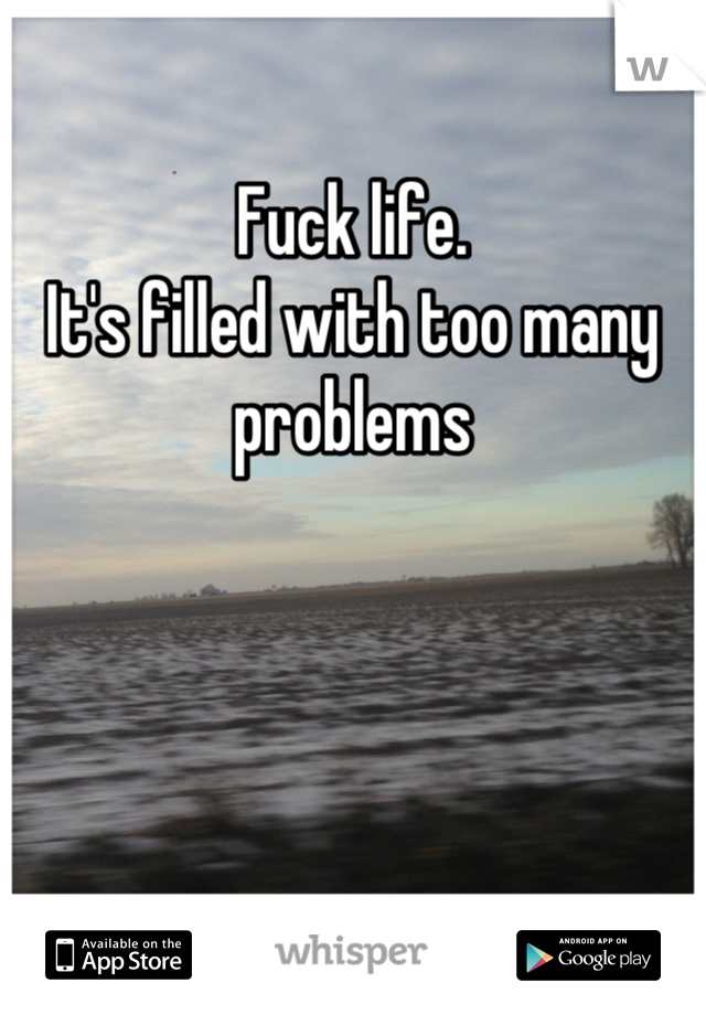 Fuck life.
It's filled with too many problems