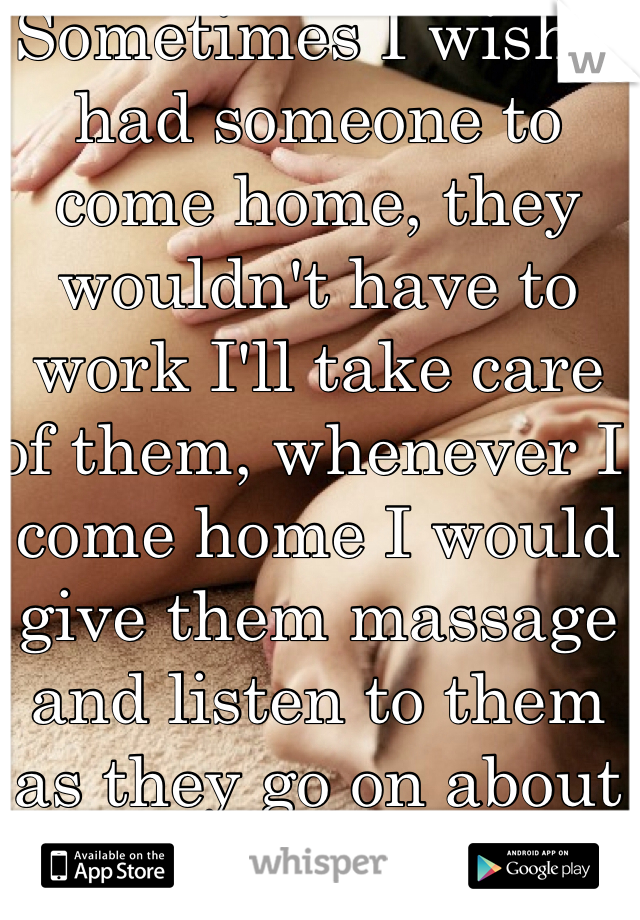 Sometimes I wish I had someone to come home, they wouldn't have to work I'll take care of them, whenever I come home I would give them massage and listen to them as they go on about their day. :) 
