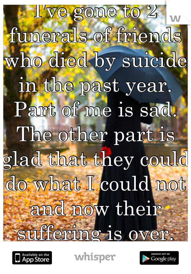 I've gone to 2 funerals of friends who died by suicide in the past year. 
Part of me is sad. The other part is glad that they could do what I could not and now their suffering is over. 