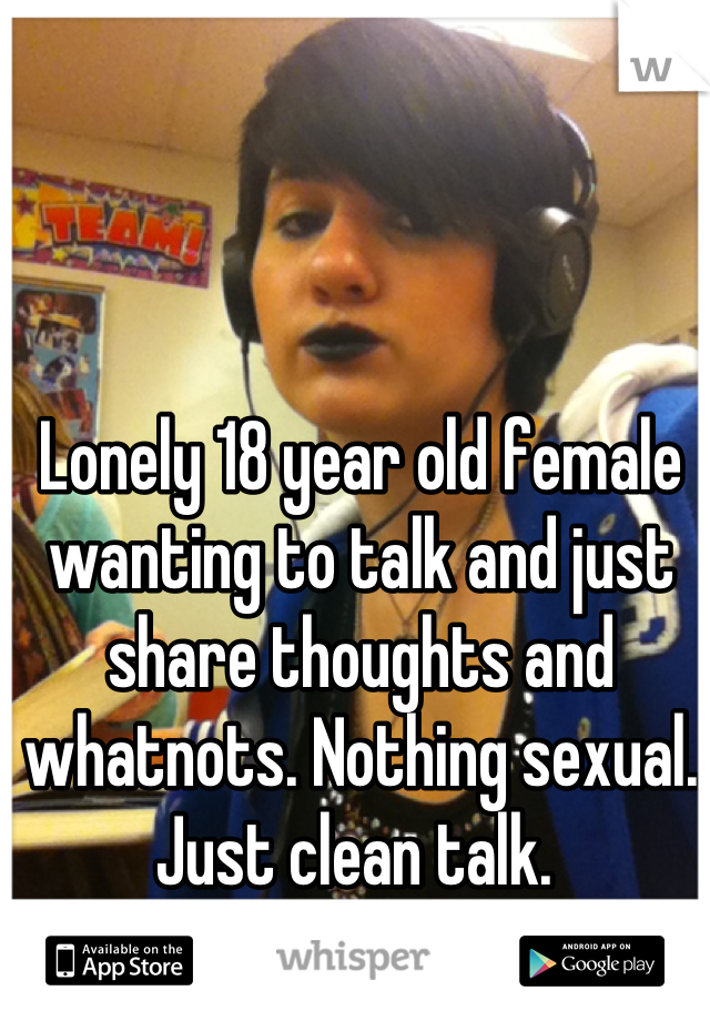 Lonely 18 year old female wanting to talk and just share thoughts and whatnots. Nothing sexual. Just clean talk. 