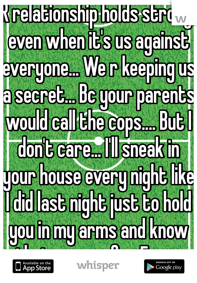 R relationship holds strong, even when it's us against everyone... We r keeping us a secret... Bc your parents would call the cops.... But I don't care... I'll sneak in your house every night like I did last night just to hold you in my arms and know that you r safe... Every night I have to suffer not able to text you anything all day either... I can't stand it... We have to hide what we have... And just bc r age.... I'm a senior in high school.... She's a freshmen... But r love... Is honestly will last forever whatever the outcome is.