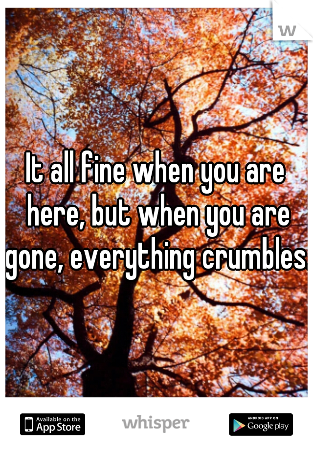 It all fine when you are here, but when you are gone, everything crumbles. 