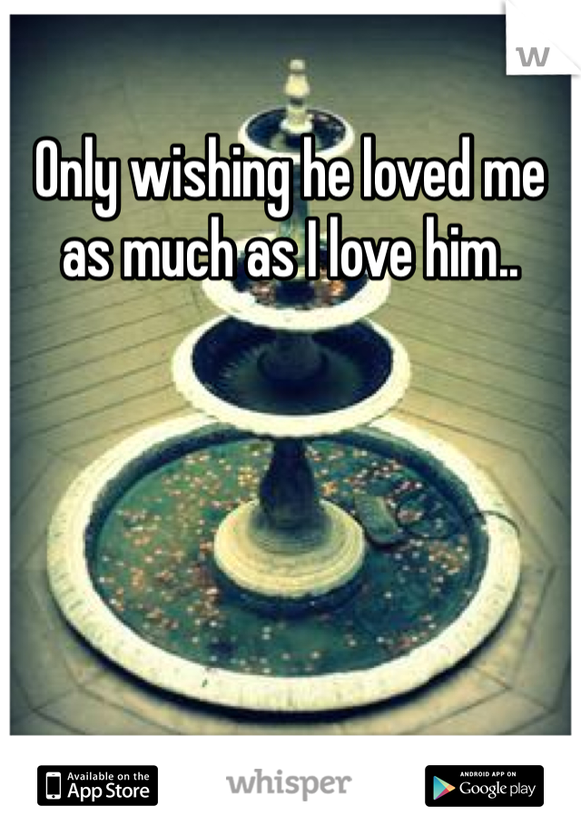 Only wishing he loved me as much as I love him..