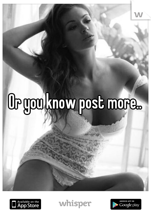 Or you know post more..