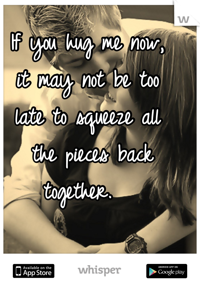 If you hug me now, 
it may not be too 
late to squeeze all
 the pieces back together.  