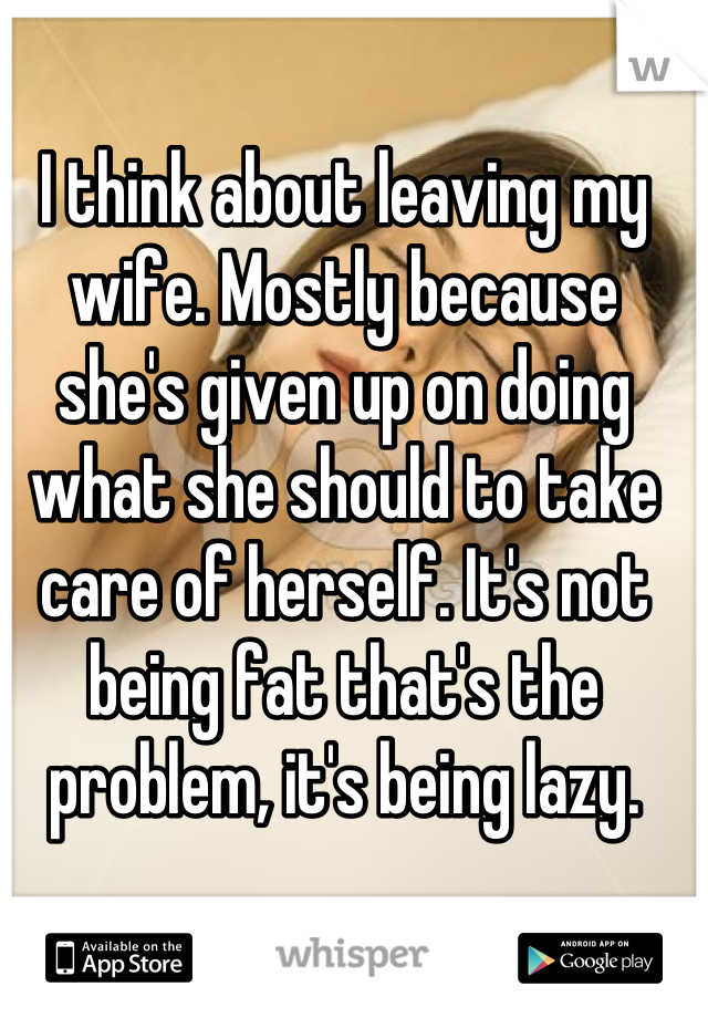 I think about leaving my wife. Mostly because she's given up on doing what she should to take care of herself. It's not being fat that's the problem, it's being lazy.