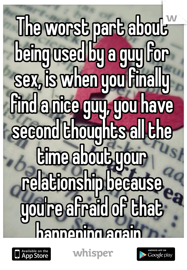 The worst part about being used by a guy for sex, is when you finally find a nice guy, you have second thoughts all the time about your relationship because you're afraid of that happening again..