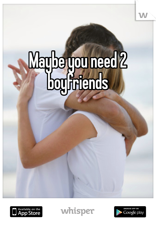Maybe you need 2 boyfriends 