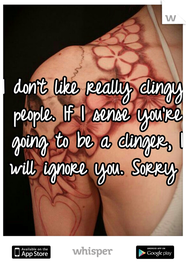 I don't like really clingy people. If I sense you're going to be a clinger, I will ignore you. Sorry 