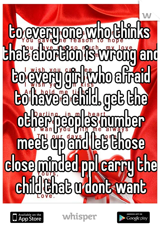 to every one who thinks that abortion is wrong and to every girl who afraid to have a child. get the other peoples number meet up and let those close minded ppl carry the child that u dont want