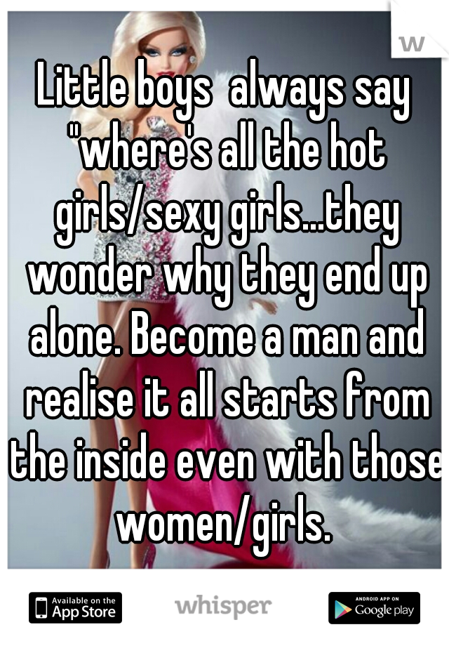 Little boys  always say "where's all the hot girls/sexy girls...they wonder why they end up alone. Become a man and realise it all starts from the inside even with those women/girls. 