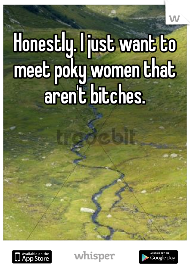 Honestly. I just want to meet poky women that aren't bitches. 