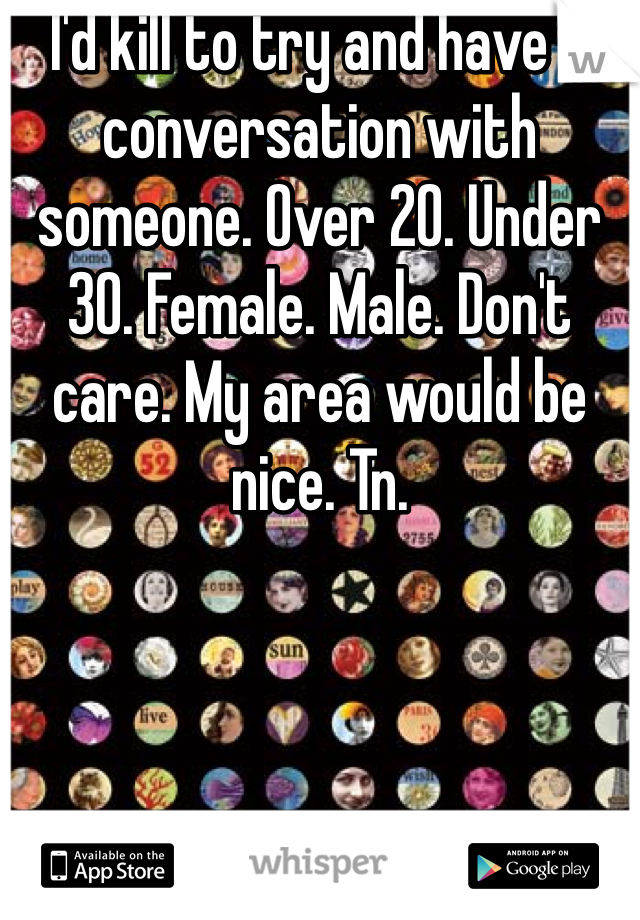 I'd kill to try and have a conversation with someone. Over 20. Under 30. Female. Male. Don't care. My area would be nice. Tn.