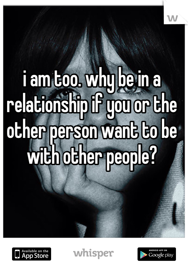 i am too. why be in a relationship if you or the other person want to be with other people?