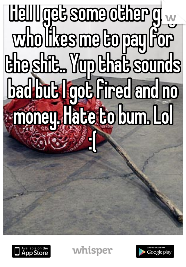 Hell I get some other guy who likes me to pay for the shit.. Yup that sounds bad but I got fired and no money. Hate to bum. Lol 
:(