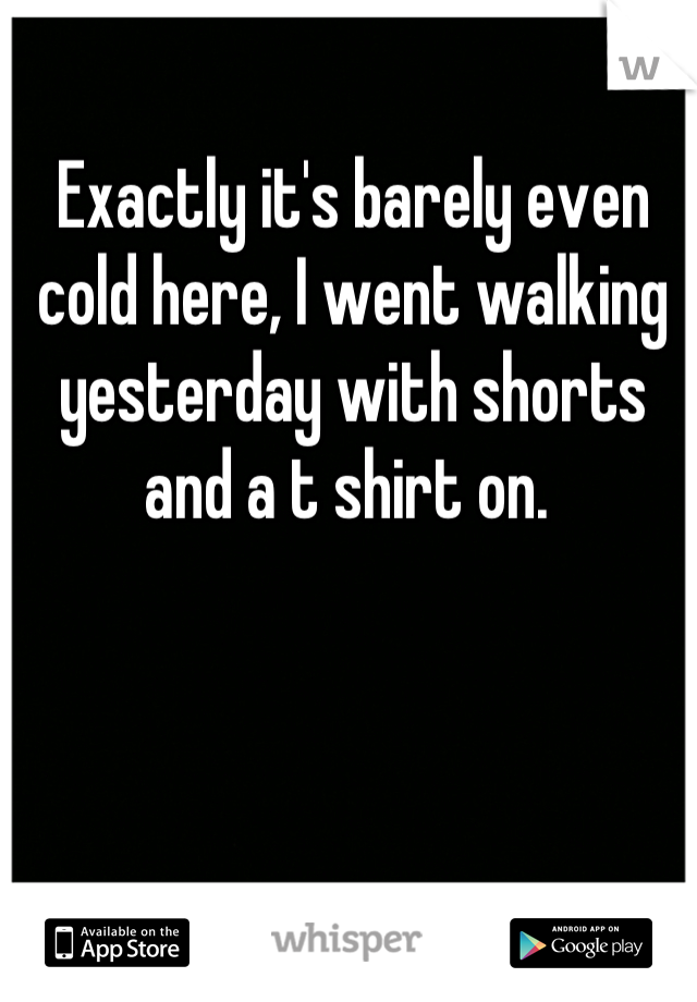 Exactly it's barely even cold here, I went walking yesterday with shorts and a t shirt on. 
