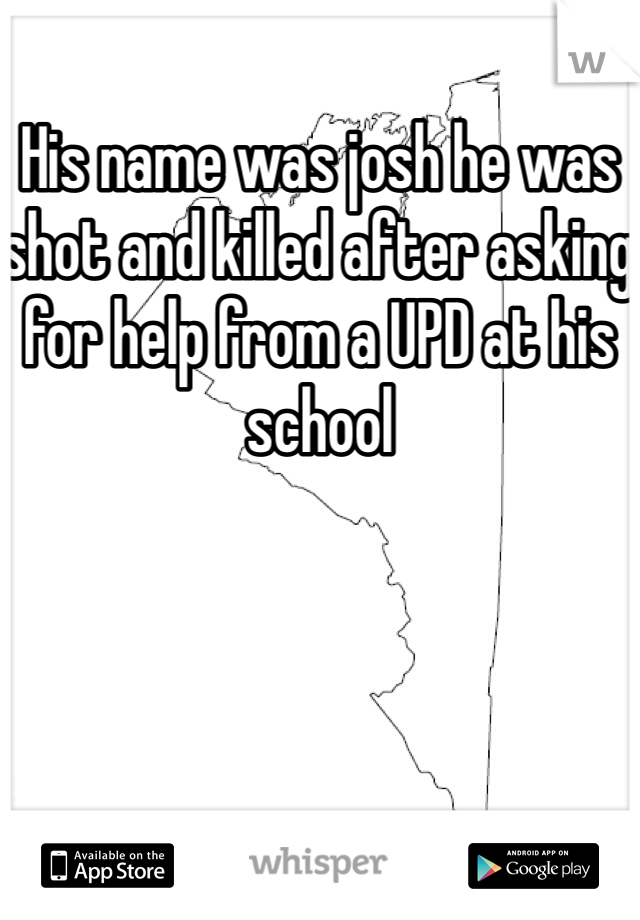 His name was josh he was shot and killed after asking for help from a UPD at his school 