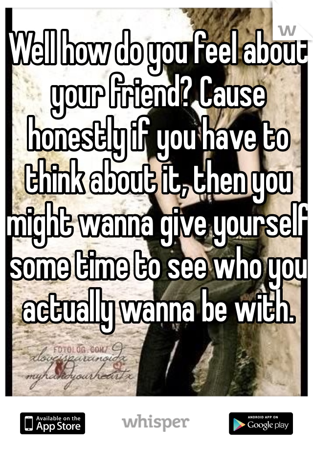 Well how do you feel about your friend? Cause honestly if you have to think about it, then you might wanna give yourself some time to see who you actually wanna be with. 