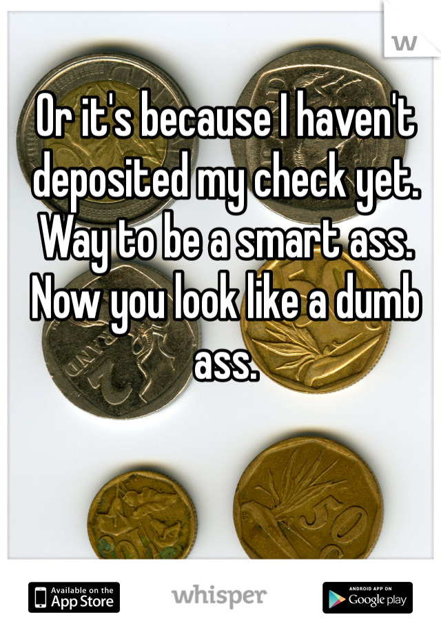 Or it's because I haven't deposited my check yet. Way to be a smart ass. Now you look like a dumb ass. 