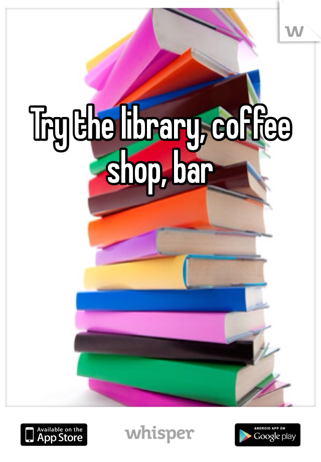 Try the library, coffee shop, bar