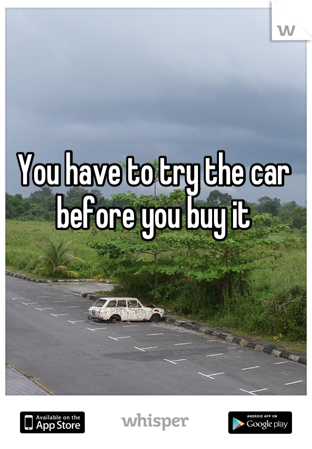 You have to try the car before you buy it
