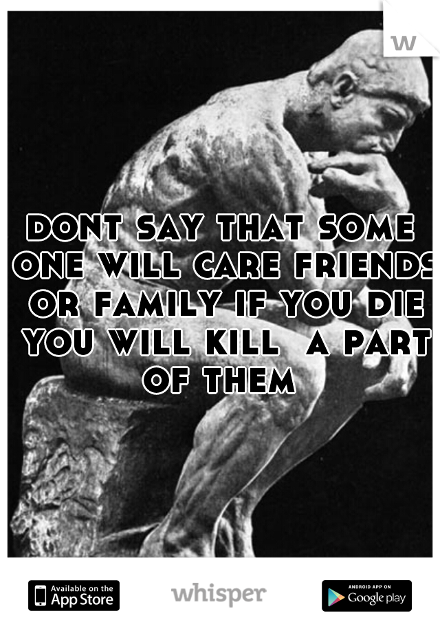 dont say that some one will care friends or family if you die you will kill  a part of them 
