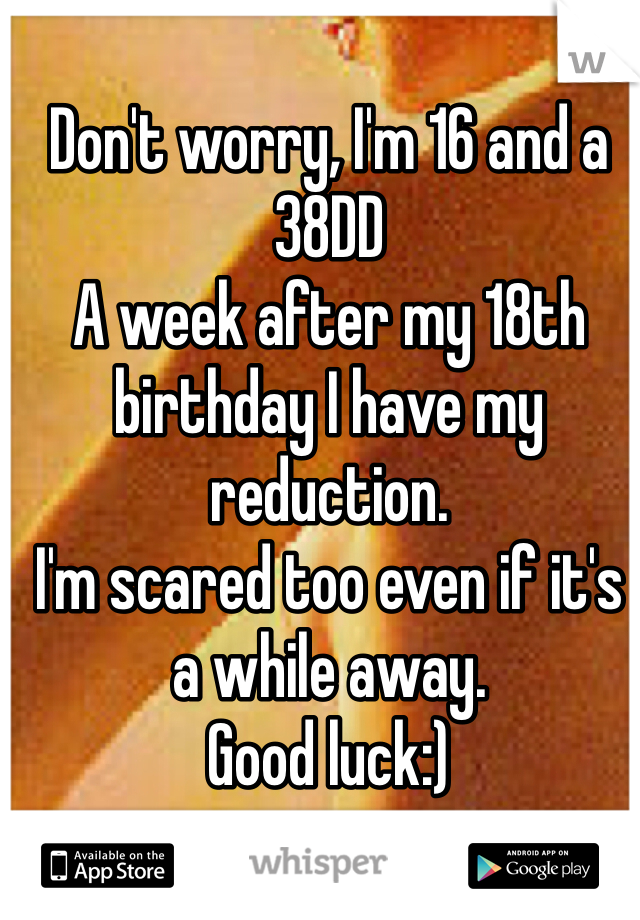Don't worry, I'm 16 and a 38DD
A week after my 18th birthday I have my reduction.
I'm scared too even if it's a while away. 
Good luck:)