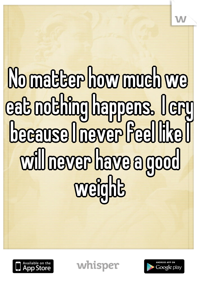 No matter how much we eat nothing happens.  I cry because I never feel like I will never have a good weight