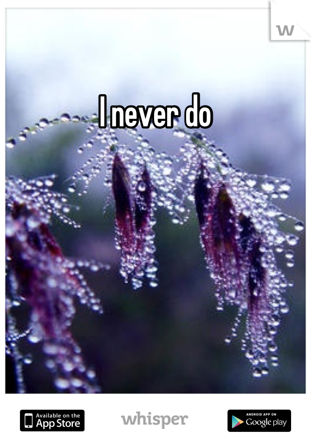 I never do