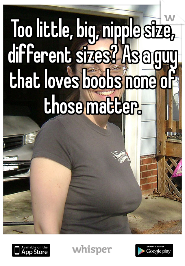 Too little, big, nipple size, different sizes? As a guy that loves boobs none of those matter. 