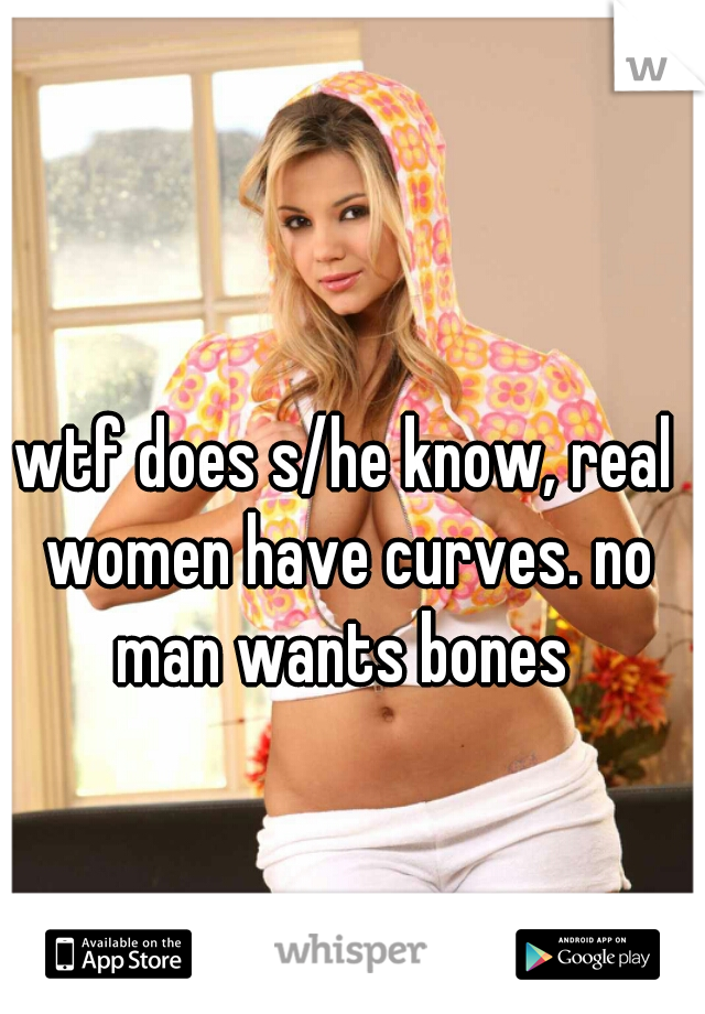 wtf does s/he know, real women have curves. no man wants bones 