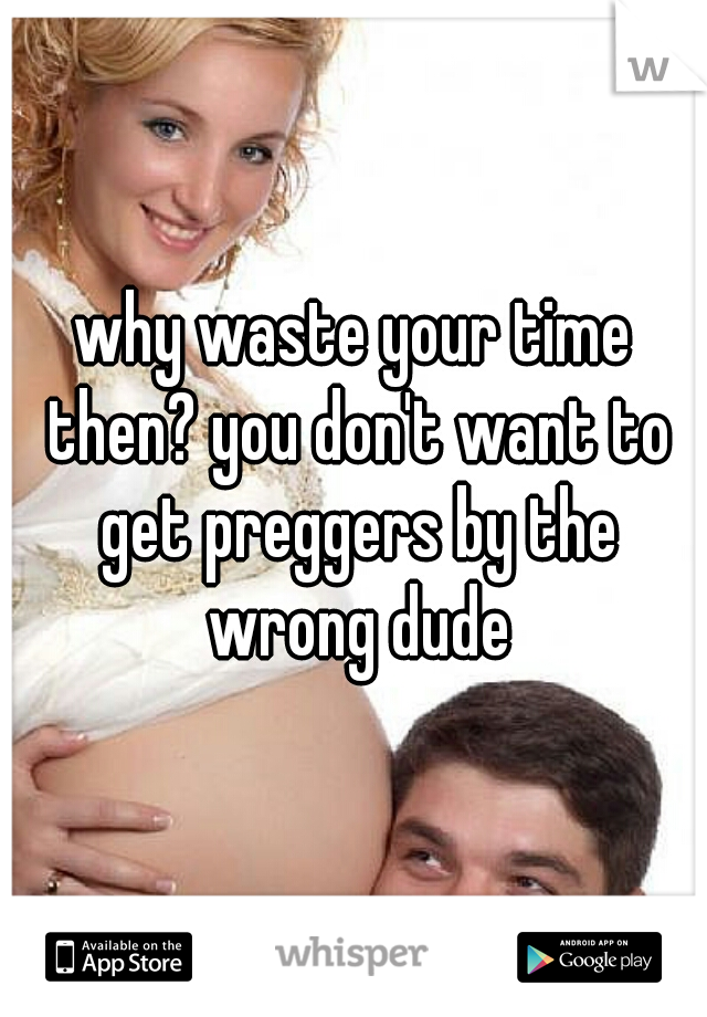 why waste your time then? you don't want to get preggers by the wrong dude