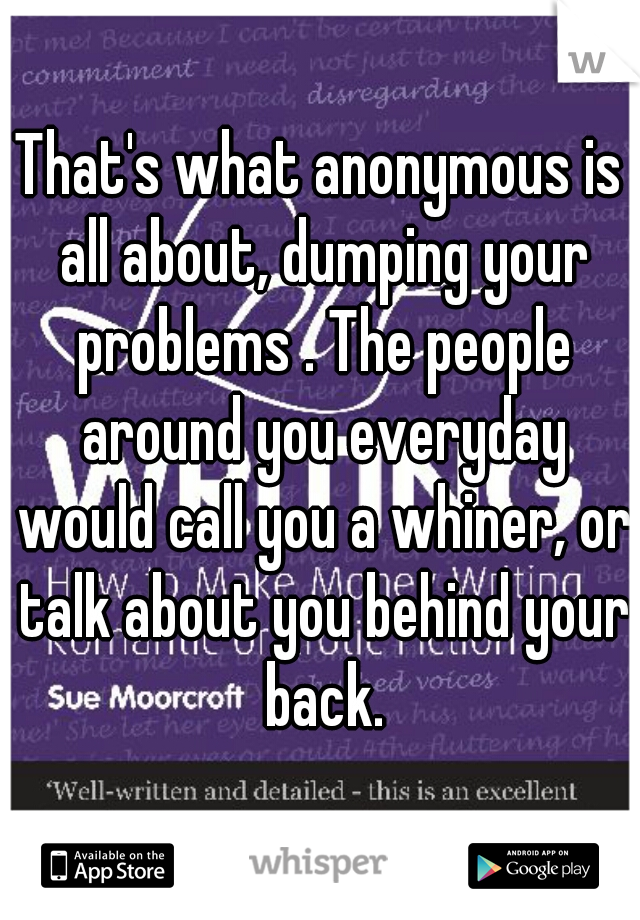 That's what anonymous is all about, dumping your problems . The people around you everyday would call you a whiner, or talk about you behind your back.