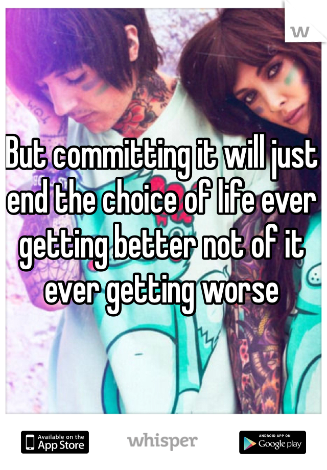 But committing it will just end the choice of life ever getting better not of it ever getting worse