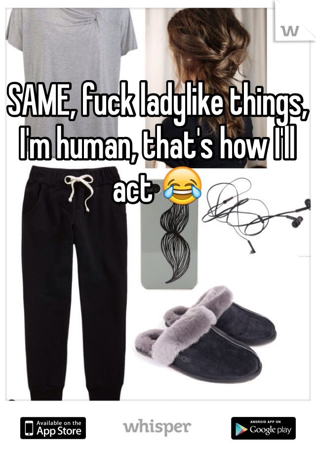 SAME, fuck ladylike things, I'm human, that's how I'll act 😂