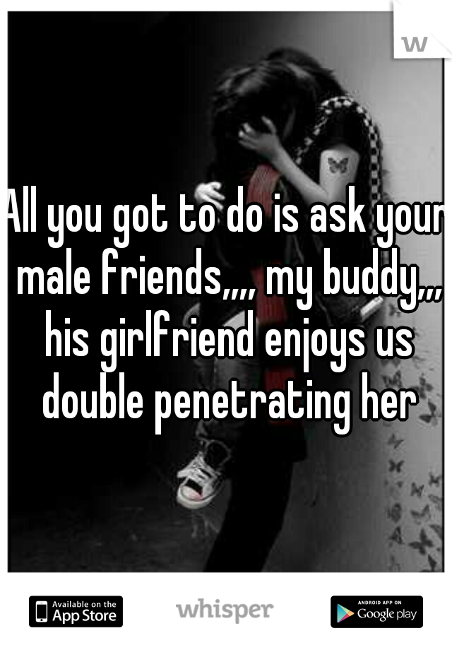 All you got to do is ask your male friends,,,, my buddy,,, his girlfriend enjoys us double penetrating her