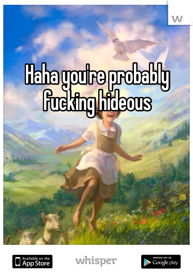 Haha you're probably fucking hideous