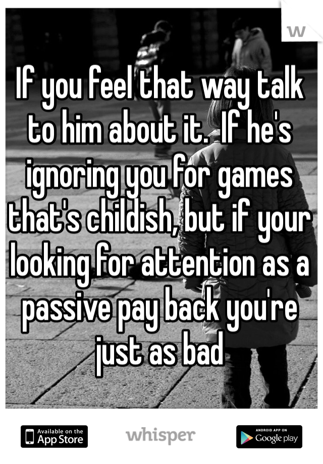 If you feel that way talk to him about it.  If he's ignoring you for games that's childish, but if your looking for attention as a passive pay back you're just as bad