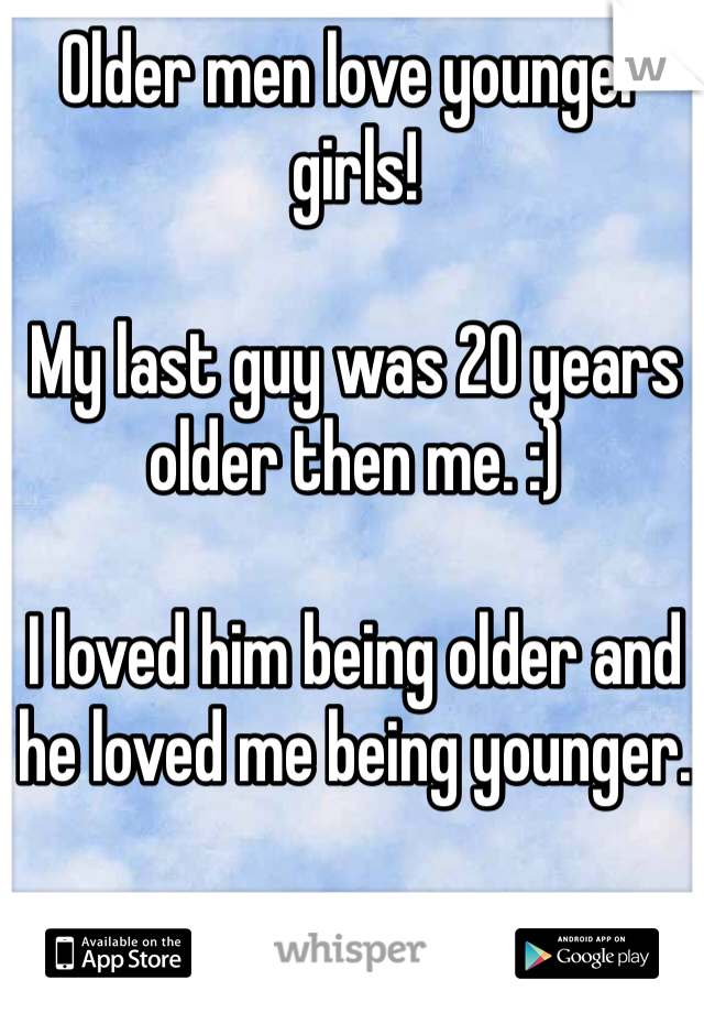 Older men love younger girls! 

My last guy was 20 years older then me. :) 

I loved him being older and he loved me being younger. 