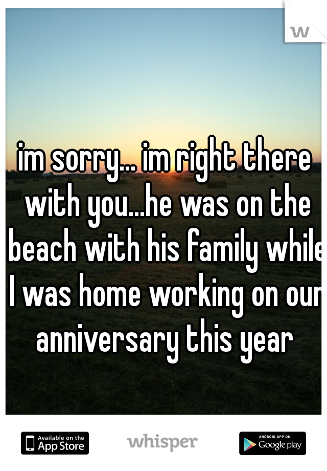 im sorry... im right there with you...he was on the beach with his family while I was home working on our anniversary this year 