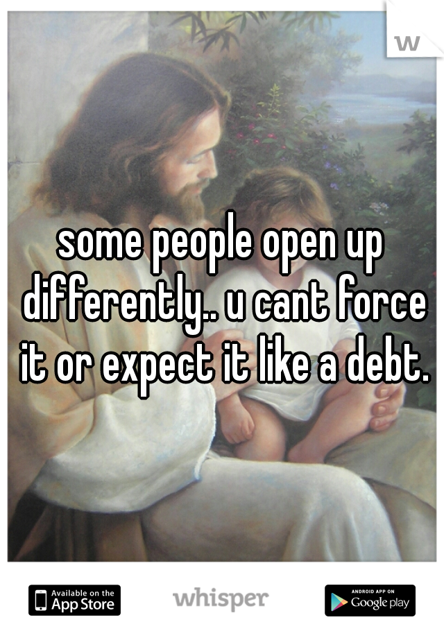 some people open up differently.. u cant force it or expect it like a debt.