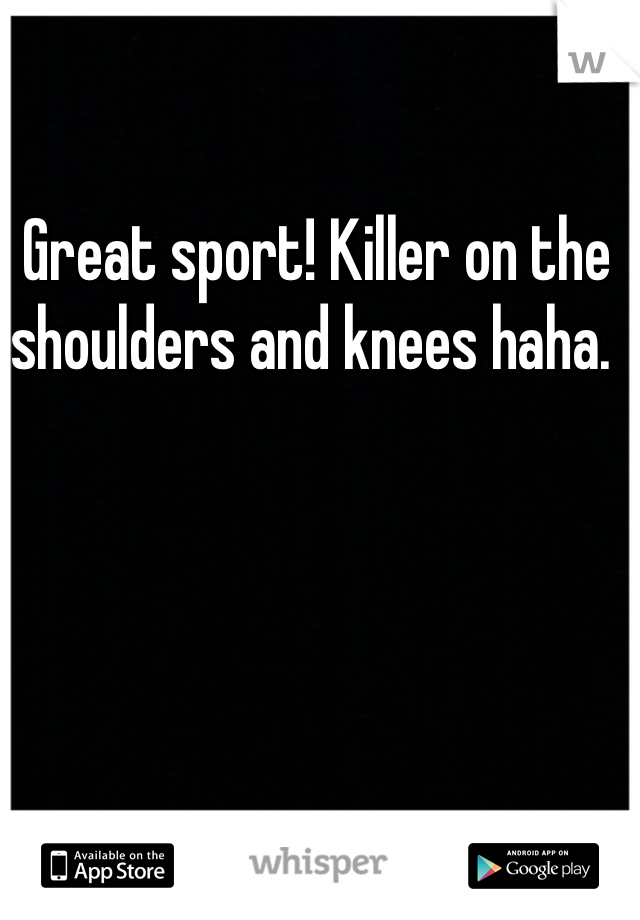 Great sport! Killer on the shoulders and knees haha. 