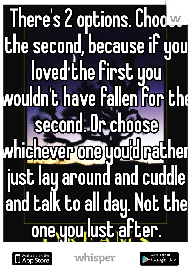 There's 2 options. Choose the second, because if you loved the first you wouldn't have fallen for the second. Or choose whichever one you'd rather just lay around and cuddle and talk to all day. Not the one you lust after.